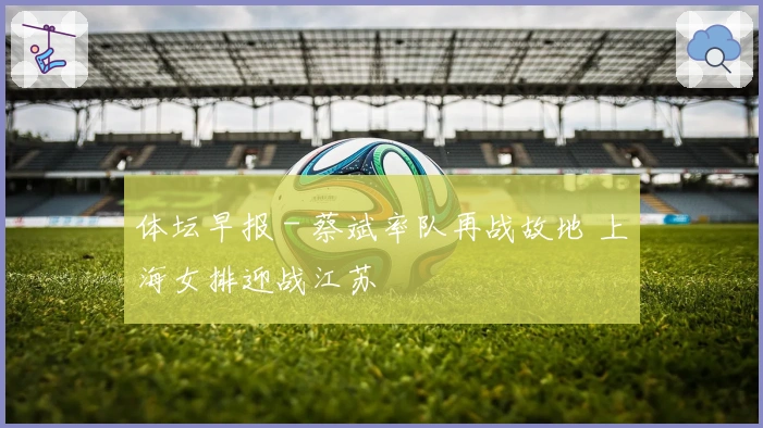 体坛早报 - 蔡斌率队再战故地 上海女排迎战江苏