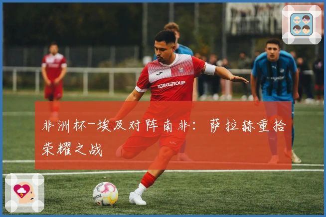 非洲杯-埃及对阵南非：萨拉赫重拾荣耀之战