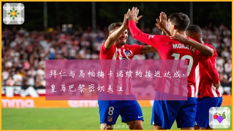 拜仁与乌帕梅卡诺续约接近达成，皇马巴黎密切关注