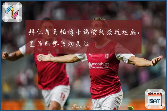 拜仁与乌帕梅卡诺续约接近达成，皇马巴黎密切关注