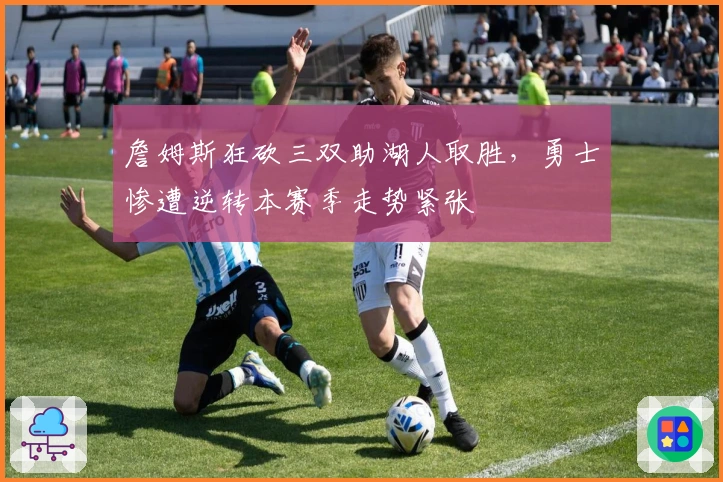 詹姆斯狂砍三双助湖人取胜,勇士惨遭逆转本赛季走势紧张