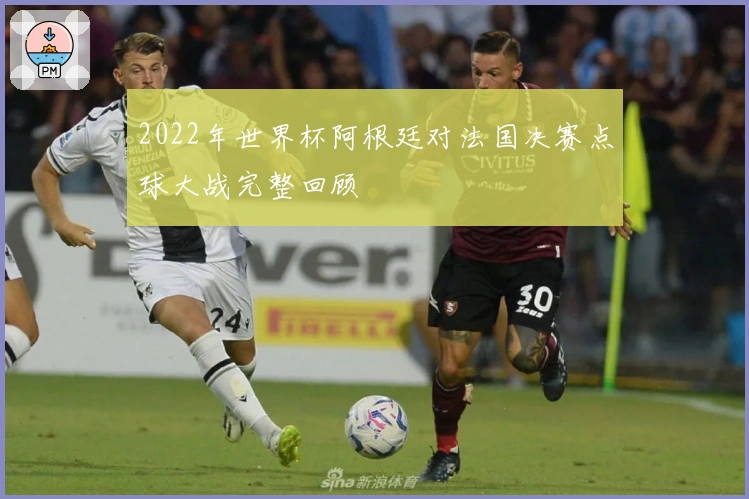 2022年世界杯阿根廷对法国决赛点球大战完整回顾