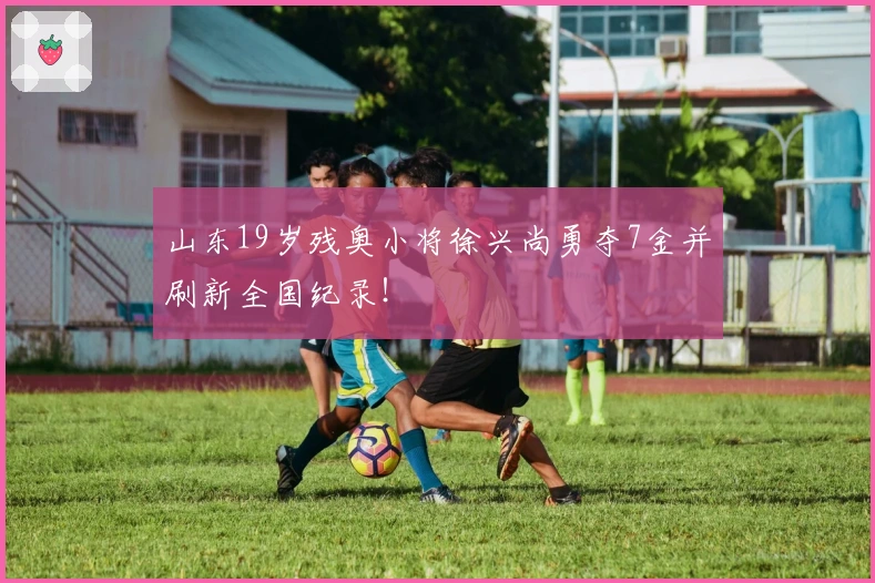 山东19岁残奥小将徐兴尚勇夺7金并刷新全国纪录！