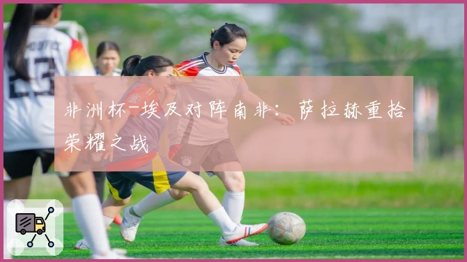 非洲杯-埃及对阵南非：萨拉赫重拾荣耀之战