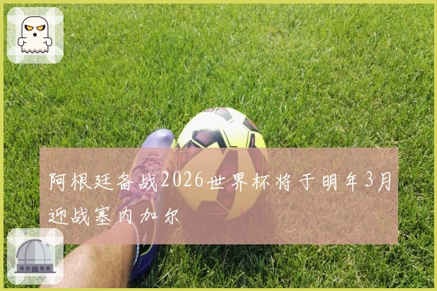 阿根廷备战2026世界杯将于明年3月迎战塞内加尔