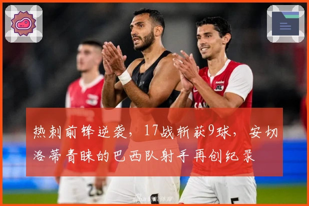 热刺前锋逆袭，17战斩获9球，安切洛蒂青睐的巴西队射手再创纪录