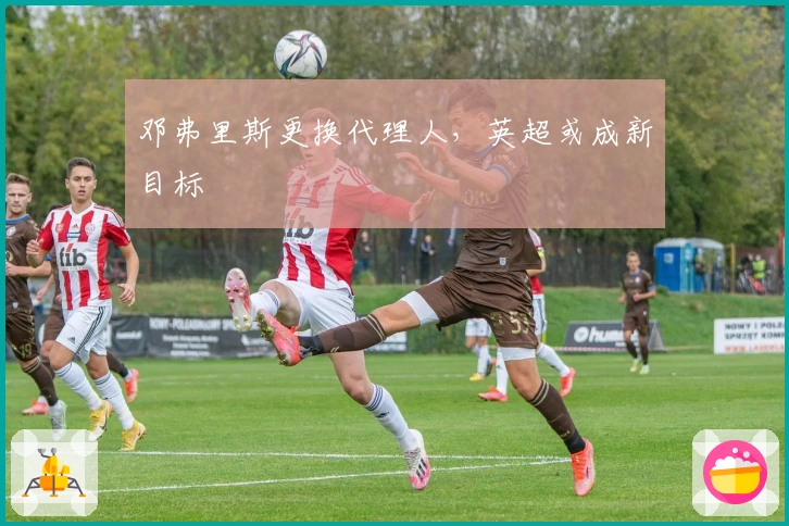 邓弗里斯更换代理人，英超或成新目标