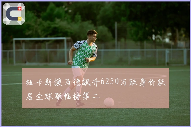 纽卡新援马德飙升6250万欧身价跃居全球涨幅榜第二