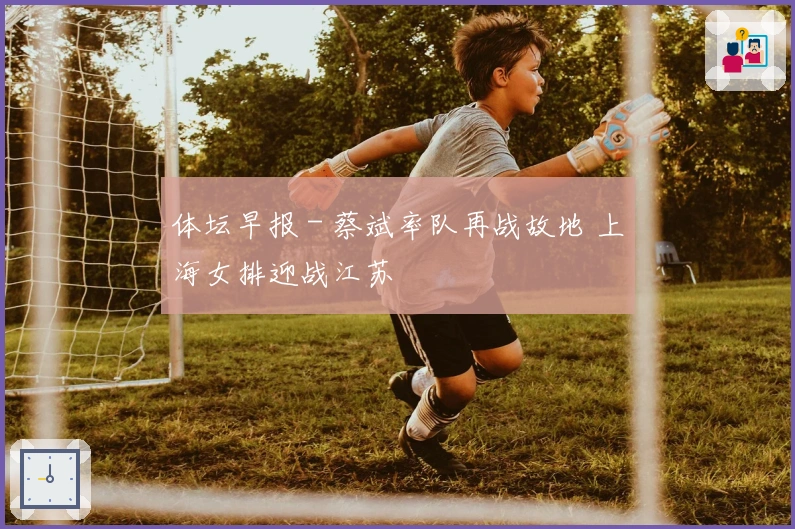 体坛早报 - 蔡斌率队再战故地 上海女排迎战江苏